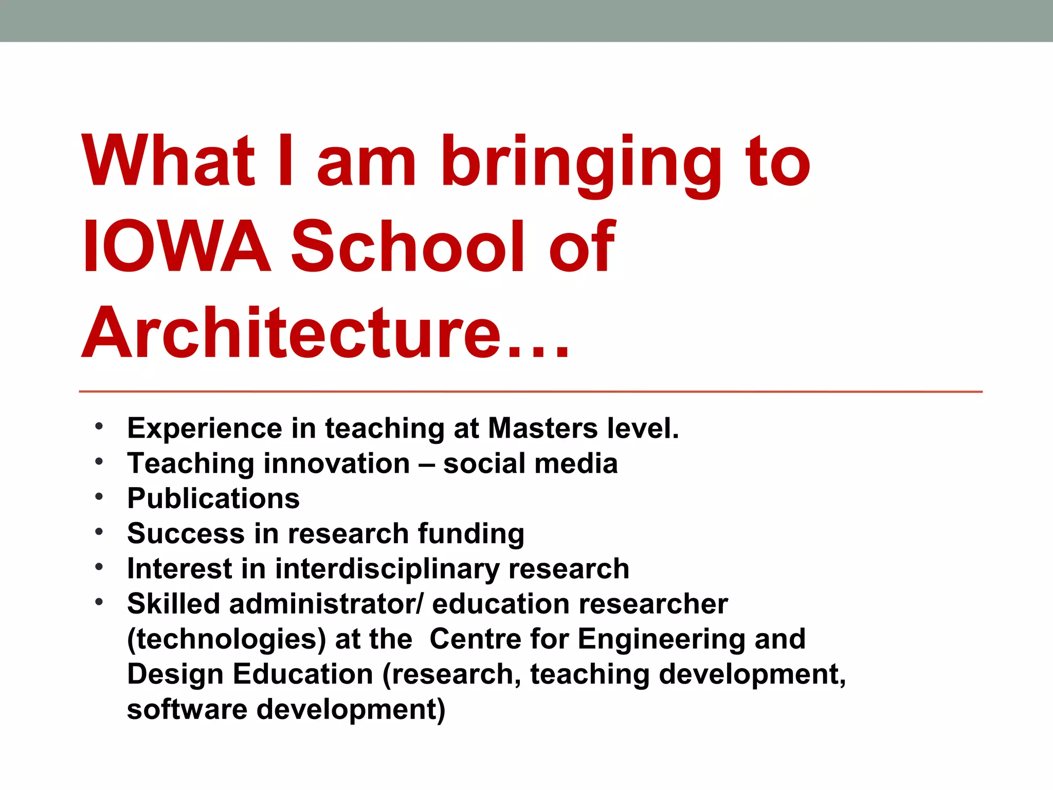 What I am bringing to
IOWA School of
Architecture…
•   Experience in teaching at Masters level.
•   Teaching innovation – social media
•   Publications
•   Success in research funding
•   Interest in interdisciplinary research
•   Skilled administrator/ education researcher
    (technologies) at the Centre for Engineering and
    Design Education (research, teaching development,
    software development)
 