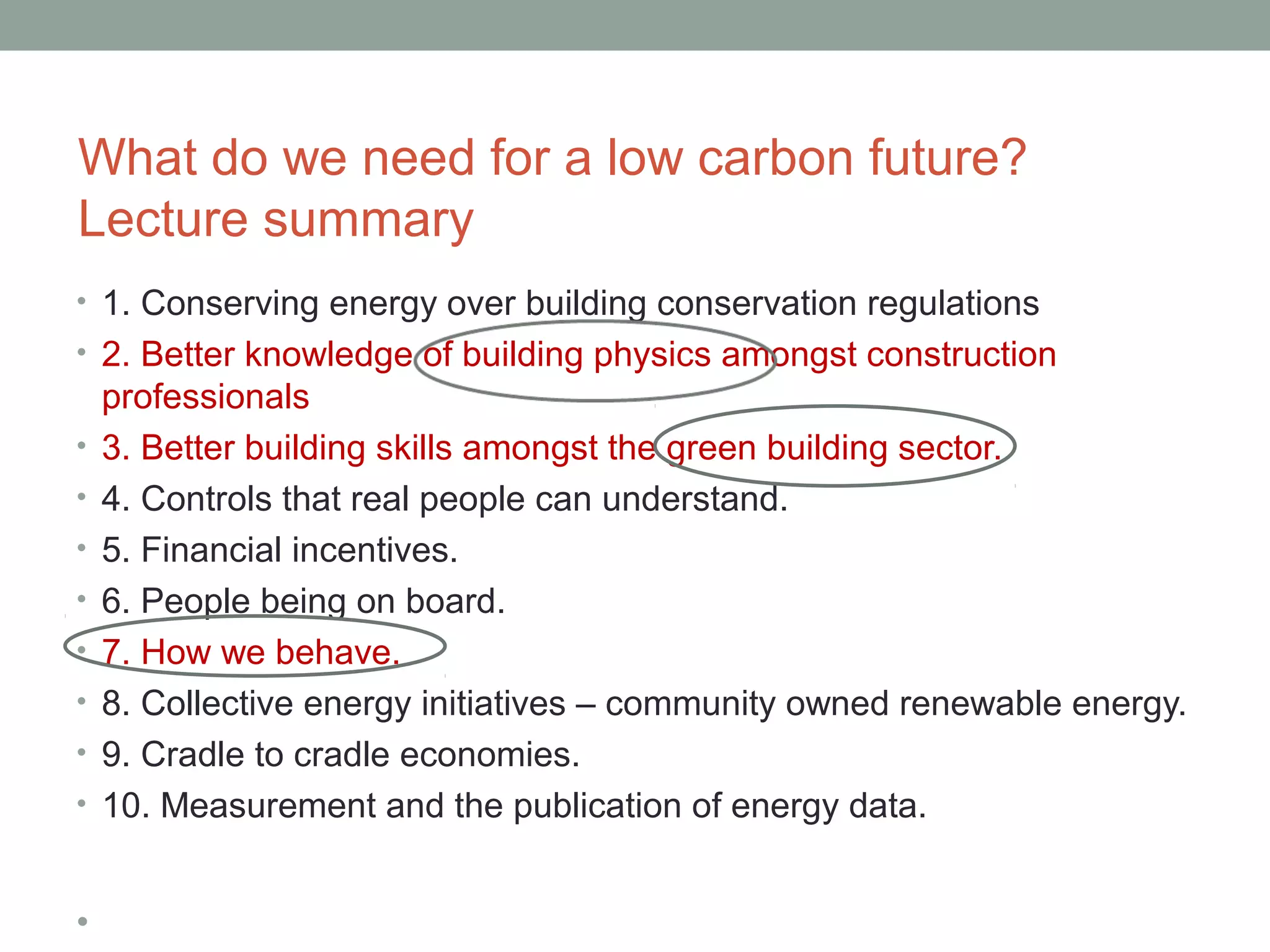 What do we need for a low carbon future?
Lecture summary
• 1. Conserving energy over building conservation regulations
• 2. Better knowledge of building physics amongst construction
    professionals
•   3. Better building skills amongst the green building sector.
•   4. Controls that real people can understand.
•   5. Financial incentives.
•   6. People being on board.
•   7. How we behave.
•   8. Collective energy initiatives – community owned renewable energy.
•   9. Cradle to cradle economies.
•   10. Measurement and the publication of energy data.


•
 
