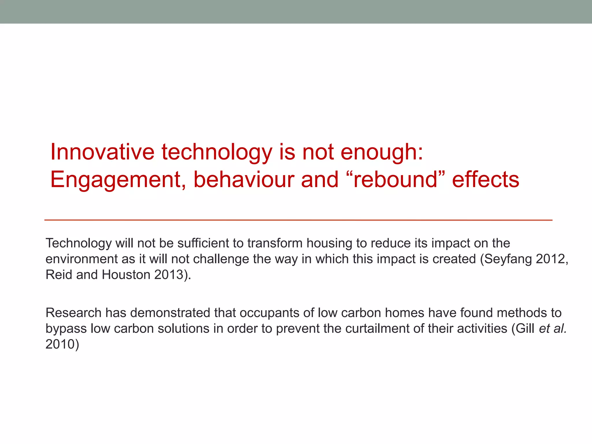 Innovative technology is not enough:
Engagement, behaviour and “rebound” effects

Technology will not be sufficient to transform housing to reduce its impact on the
environment as it will not challenge the way in which this impact is created (Seyfang 2012,
Reid and Houston 2013).

Research has demonstrated that occupants of low carbon homes have found methods to
bypass low carbon solutions in order to prevent the curtailment of their activities (Gill et al.
2010)
 