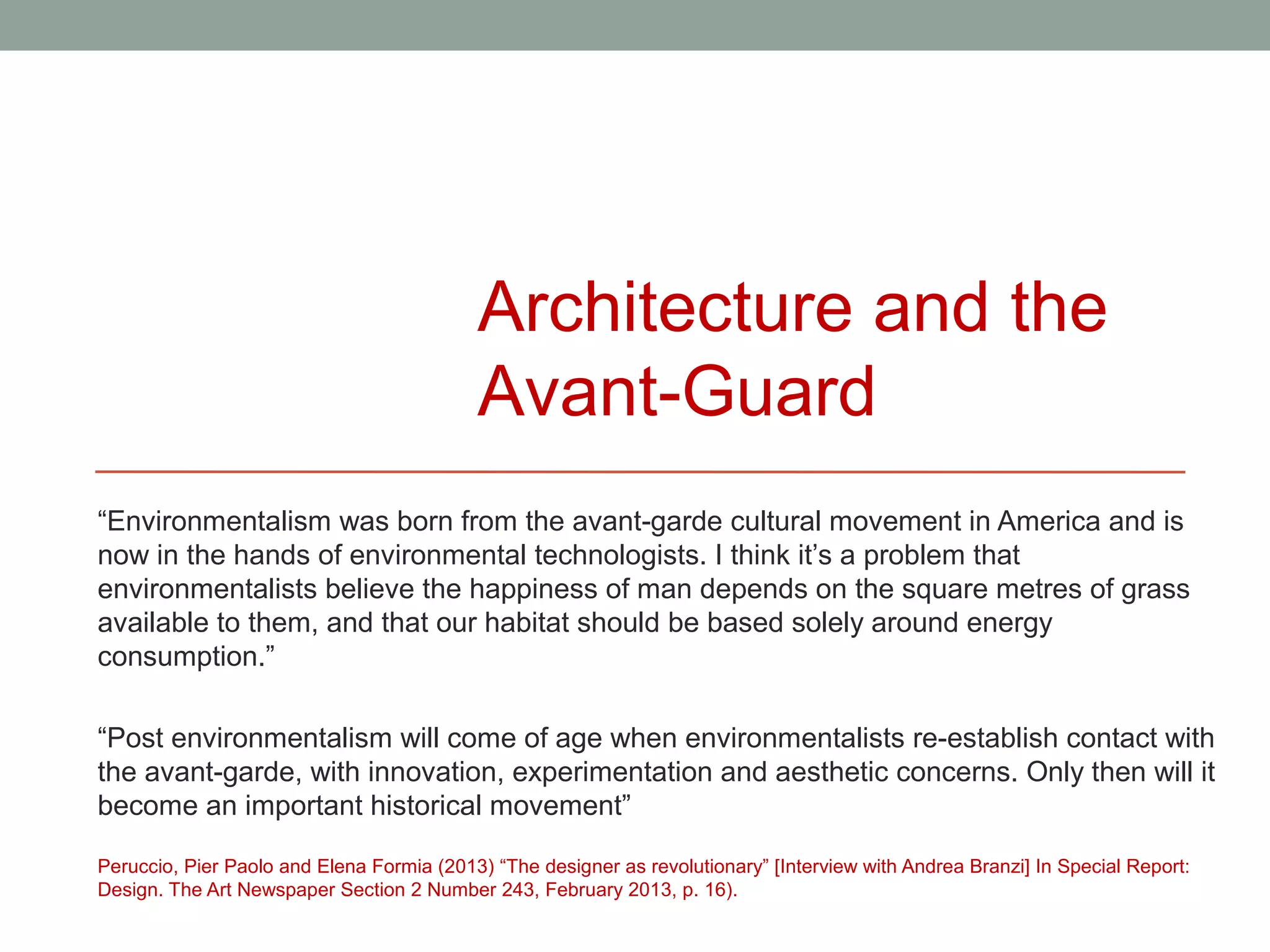 Architecture and the
                                           Avant-Guard
“Environmentalism was born from the avant-garde cultural movement in America and is
now in the hands of environmental technologists. I think it’s a problem that
environmentalists believe the happiness of man depends on the square metres of grass
available to them, and that our habitat should be based solely around energy
consumption.”

“Post environmentalism will come of age when environmentalists re-establish contact with
the avant-garde, with innovation, experimentation and aesthetic concerns. Only then will it
become an important historical movement”

Peruccio, Pier Paolo and Elena Formia (2013) “The designer as revolutionary” [Interview with Andrea Branzi] In Special Report:
Design. The Art Newspaper Section 2 Number 243, February 2013, p. 16).
 