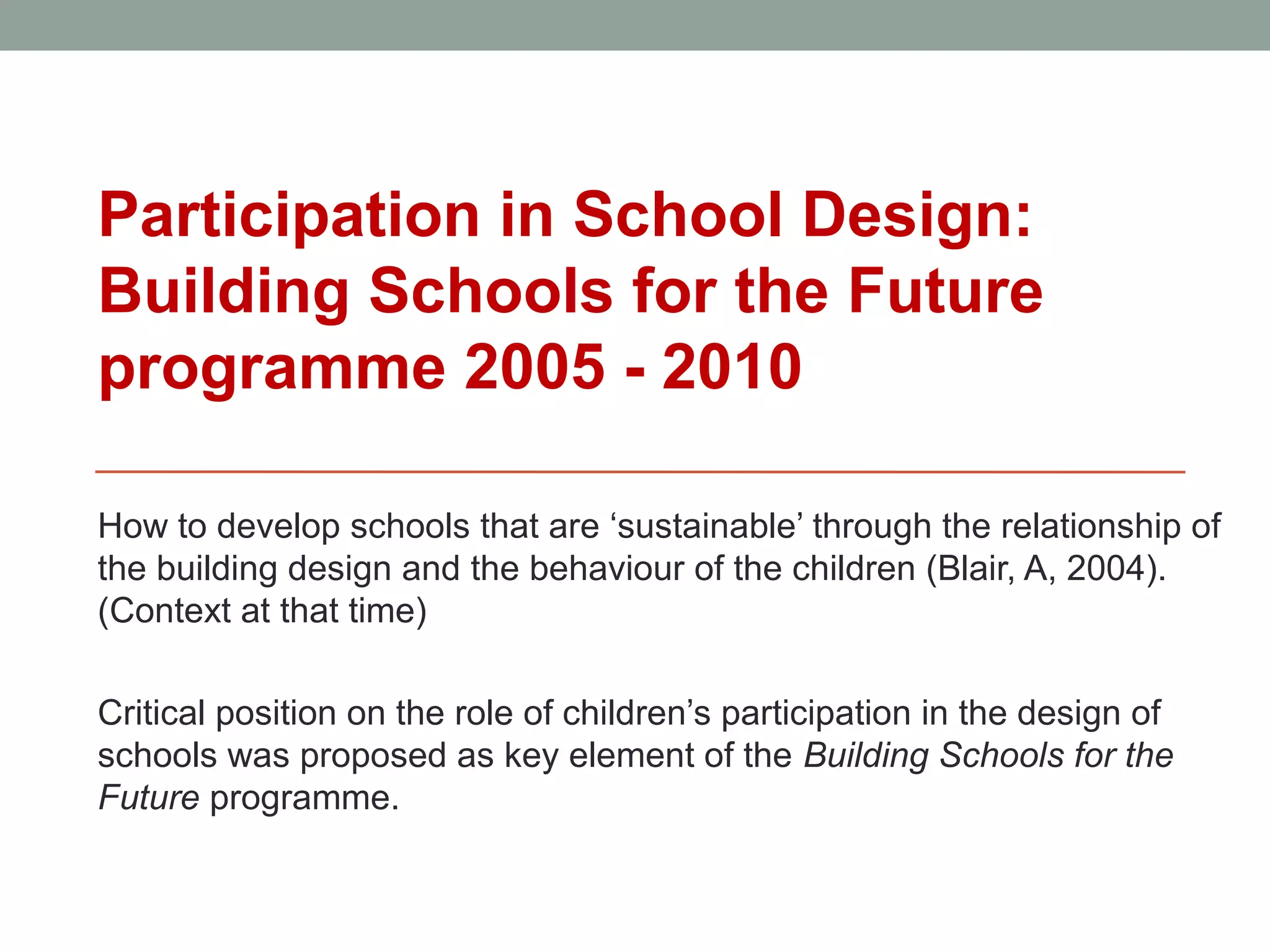 Participation in School Design:
Building Schools for the Future
programme 2005 - 2010

How to develop schools that are ‘sustainable’ through the relationship of
the building design and the behaviour of the children (Blair, A, 2004).
(Context at that time)

Critical position on the role of children’s participation in the design of
schools was proposed as key element of the Building Schools for the
Future programme.
 