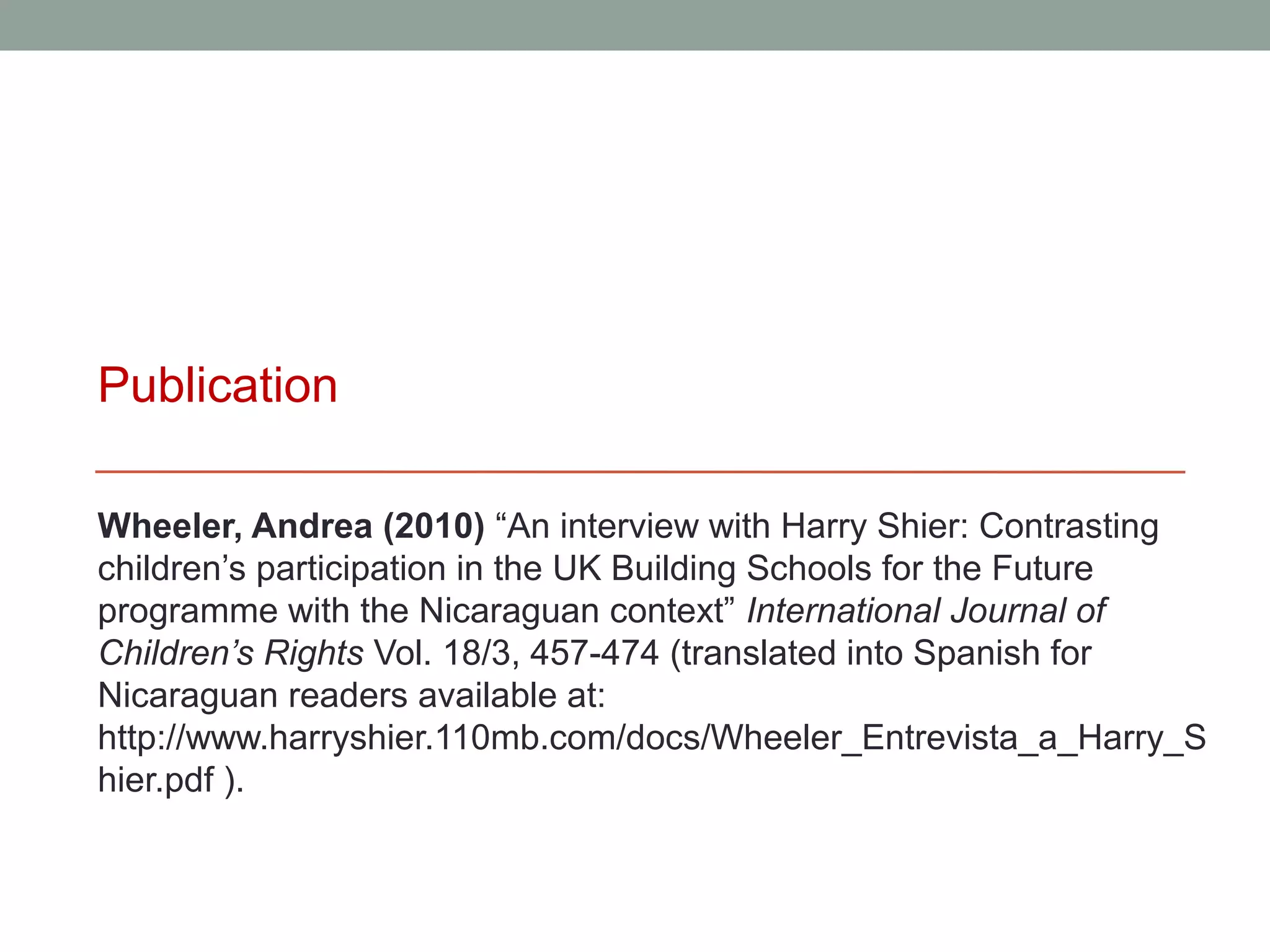 Publication

Wheeler, Andrea (2010) “An interview with Harry Shier: Contrasting
children’s participation in the UK Building Schools for the Future
programme with the Nicaraguan context” International Journal of
Children’s Rights Vol. 18/3, 457-474 (translated into Spanish for
Nicaraguan readers available at:
http://www.harryshier.110mb.com/docs/Wheeler_Entrevista_a_Harry_S
hier.pdf ).
 