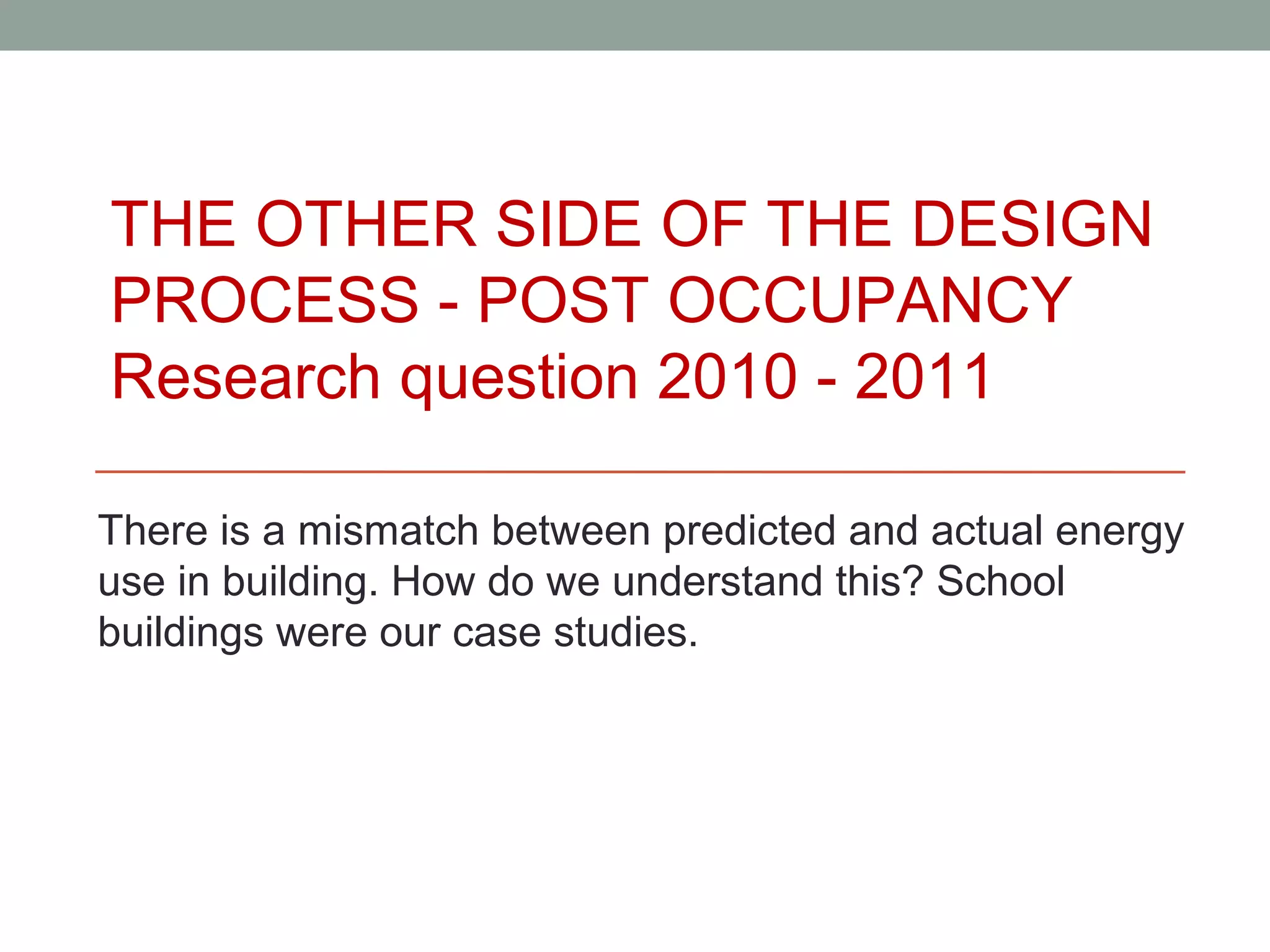 THE OTHER SIDE OF THE DESIGN
PROCESS - POST OCCUPANCY
Research question 2010 - 2011

There is a mismatch between predicted and actual energy
use in building. How do we understand this? School
buildings were our case studies.
 