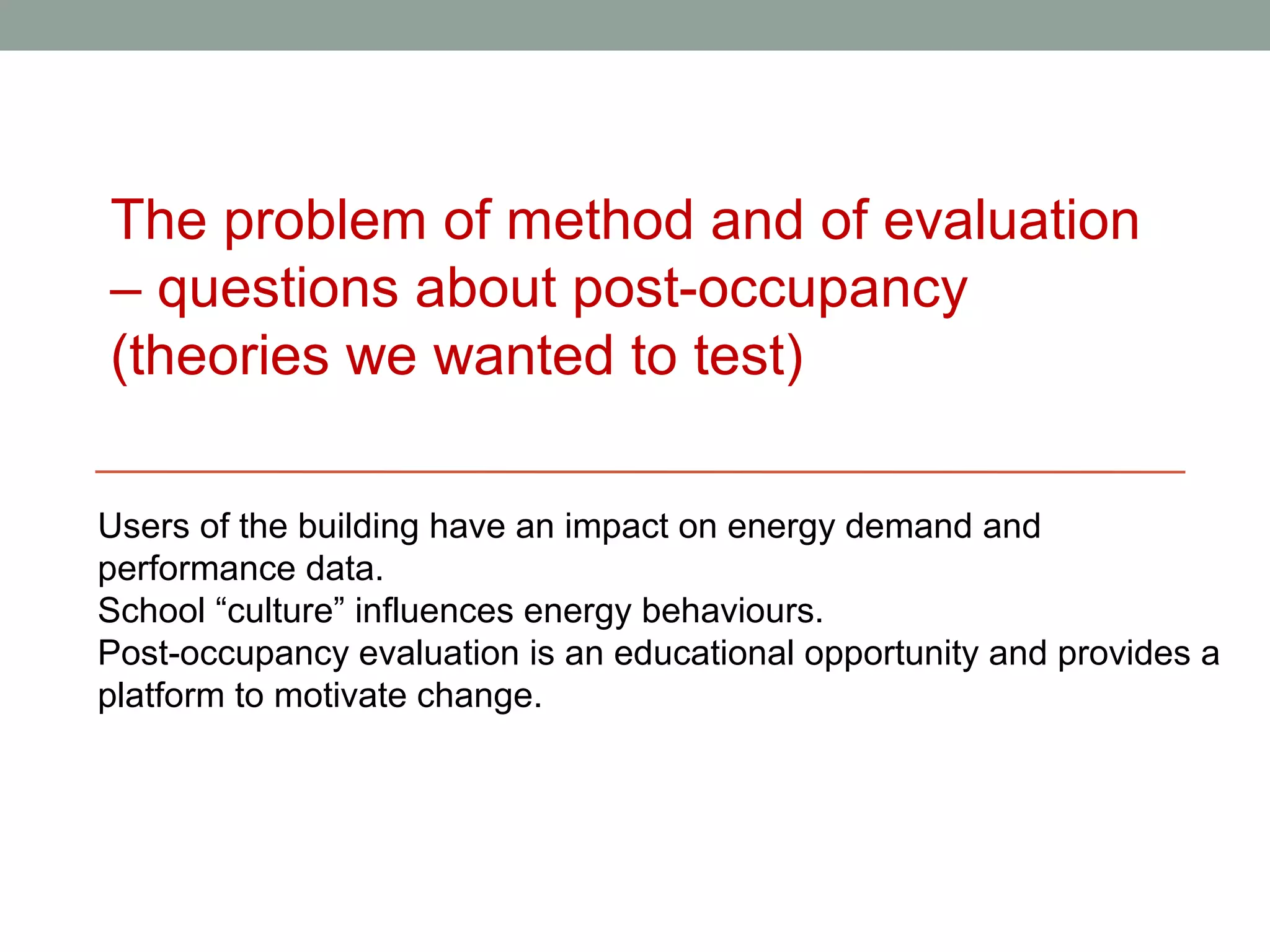 The problem of method and of evaluation
– questions about post-occupancy
(theories we wanted to test)

Users of the building have an impact on energy demand and
performance data.
School “culture” influences energy behaviours.
Post-occupancy evaluation is an educational opportunity and provides a
platform to motivate change.
 
