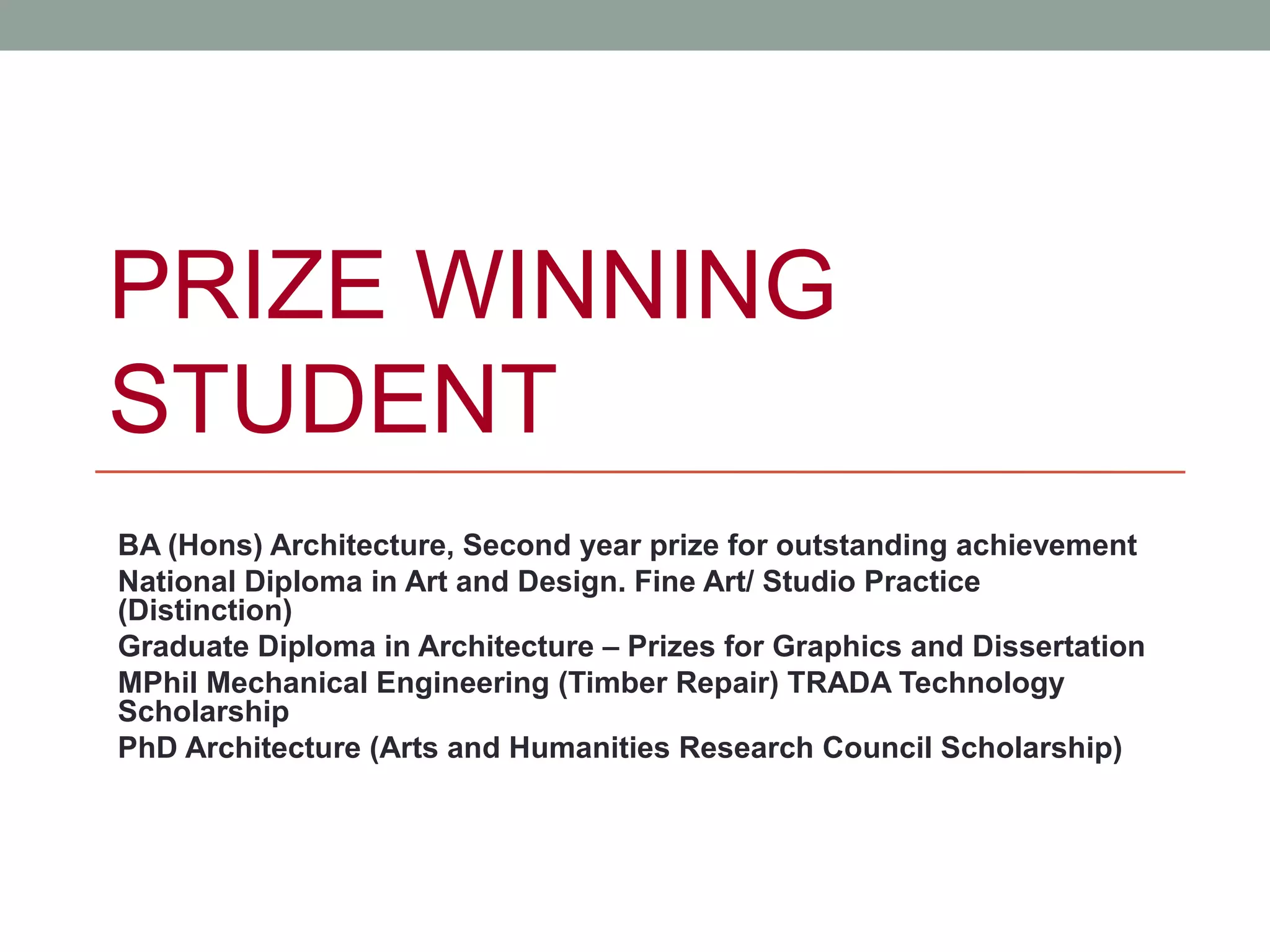 PRIZE WINNING
STUDENT
BA (Hons) Architecture, Second year prize for outstanding achievement
National Diploma in Art and Design. Fine Art/ Studio Practice
(Distinction)
Graduate Diploma in Architecture – Prizes for Graphics and Dissertation
MPhil Mechanical Engineering (Timber Repair) TRADA Technology
Scholarship
PhD Architecture (Arts and Humanities Research Council Scholarship)
 