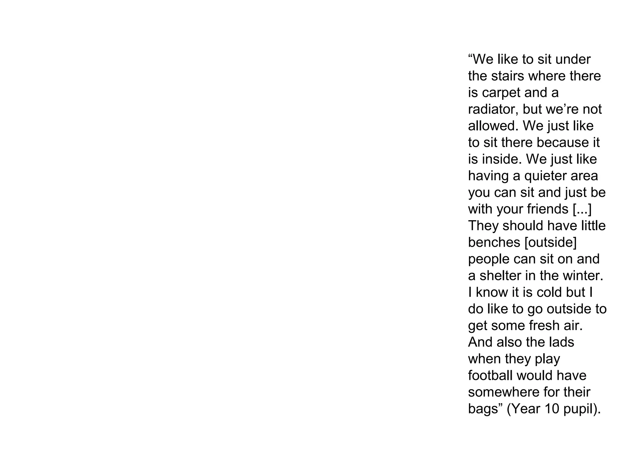 “We like to sit under
the stairs where there
is carpet and a
radiator, but we’re not
allowed. We just like
to sit there because it
is inside. We just like
having a quieter area
you can sit and just be
with your friends [...]
They should have little
benches [outside]
people can sit on and
a shelter in the winter.
I know it is cold but I
do like to go outside to
get some fresh air.
And also the lads
when they play
football would have
somewhere for their
bags” (Year 10 pupil).
 