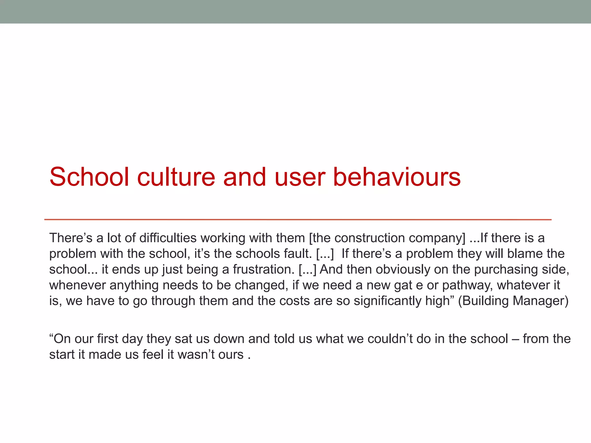 School culture and user behaviours

There’s a lot of difficulties working with them [the construction company] ...If there is a
problem with the school, it’s the schools fault. [...] If there’s a problem they will blame the
school... it ends up just being a frustration. [...] And then obviously on the purchasing side,
whenever anything needs to be changed, if we need a new gat e or pathway, whatever it
is, we have to go through them and the costs are so significantly high” (Building Manager)

“On our first day they sat us down and told us what we couldn’t do in the school – from the
start it made us feel it wasn’t ours .
 