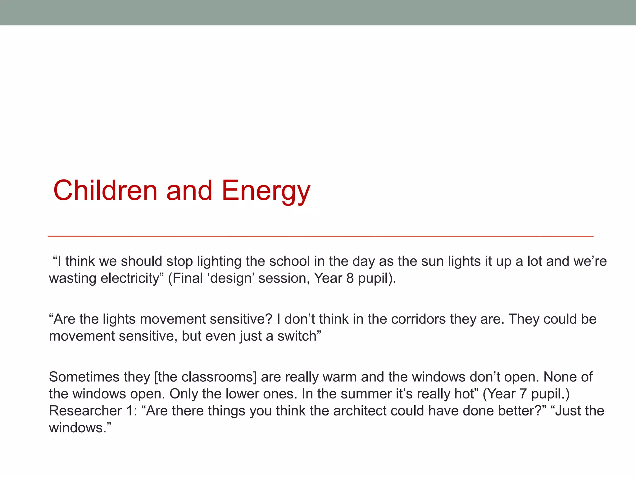 Children and Energy

“I think we should stop lighting the school in the day as the sun lights it up a lot and we’re
wasting electricity” (Final ‘design’ session, Year 8 pupil).

“Are the lights movement sensitive? I don’t think in the corridors they are. They could be
movement sensitive, but even just a switch”

Sometimes they [the classrooms] are really warm and the windows don’t open. None of
the windows open. Only the lower ones. In the summer it’s really hot” (Year 7 pupil.)
Researcher 1: “Are there things you think the architect could have done better?” “Just the
windows.”
 