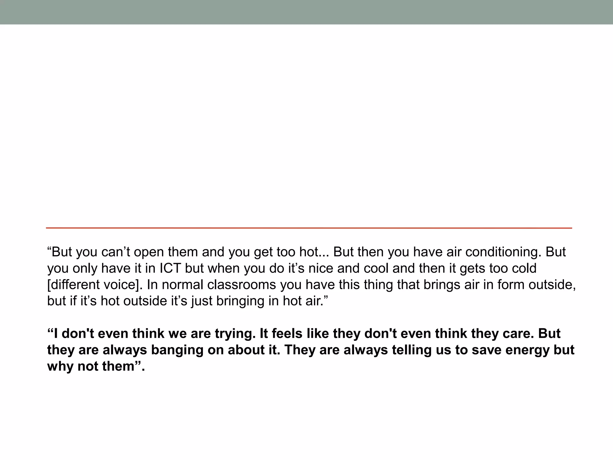 “But you can’t open them and you get too hot... But then you have air conditioning. But
you only have it in ICT but when you do it’s nice and cool and then it gets too cold
[different voice]. In normal classrooms you have this thing that brings air in form outside,
but if it’s hot outside it’s just bringing in hot air.”

“I don't even think we are trying. It feels like they don't even think they care. But
they are always banging on about it. They are always telling us to save energy but
why not them”.
 