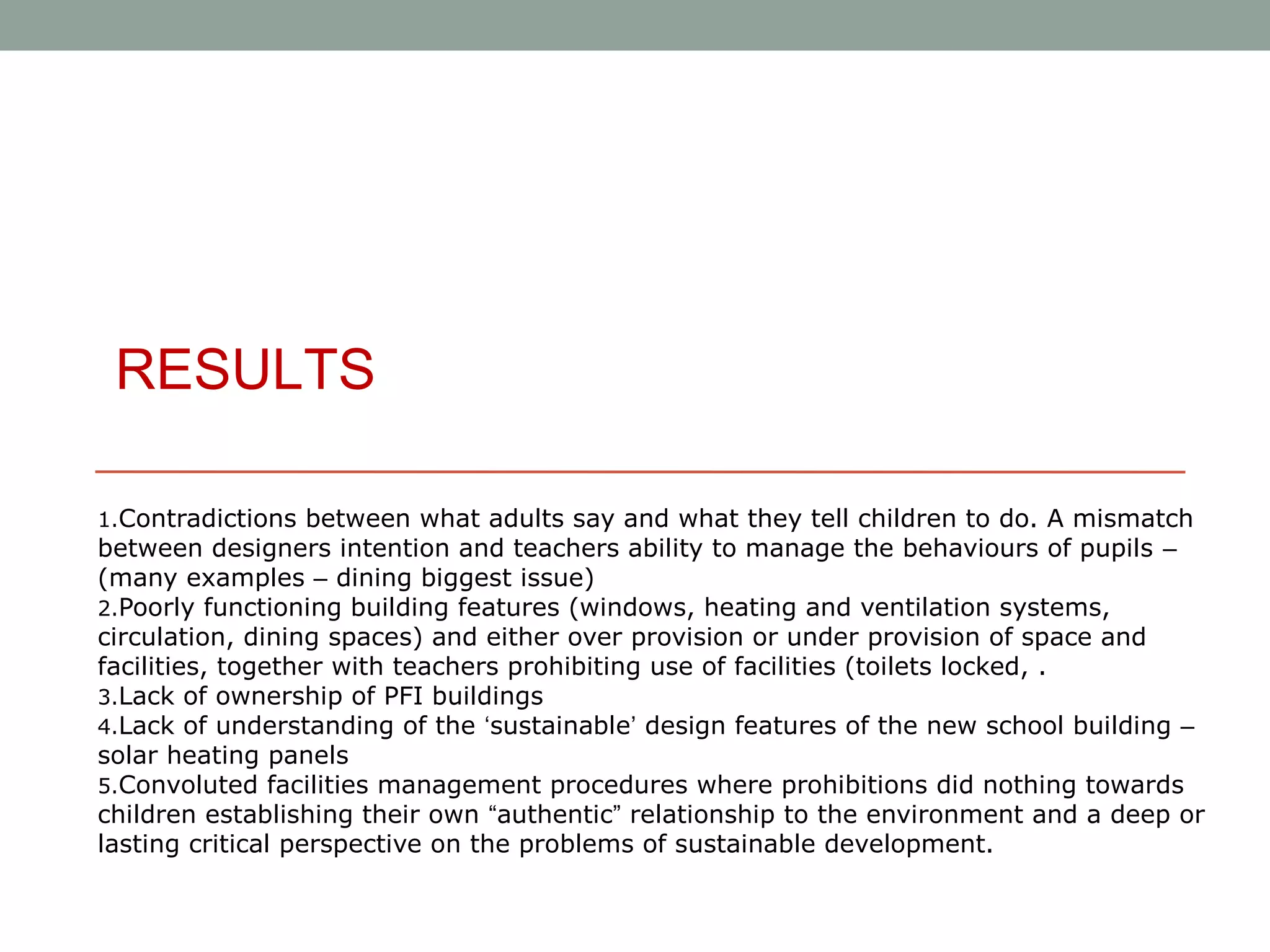 RESULTS

1.Contradictions between what adults say and what they tell children to do. A mismatch
between designers intention and teachers ability to manage the behaviours of pupils –
(many examples – dining biggest issue)
2.Poorly functioning building features (windows, heating and ventilation systems,
circulation, dining spaces) and either over provision or under provision of space and
facilities, together with teachers prohibiting use of facilities (toilets locked, .
3.Lack of ownership of PFI buildings
4.Lack of understanding of the ‘sustainable’ design features of the new school building –
solar heating panels
5.Convoluted facilities management procedures where prohibitions did nothing towards
children establishing their own “authentic” relationship to the environment and a deep or
lasting critical perspective on the problems of sustainable development.
 