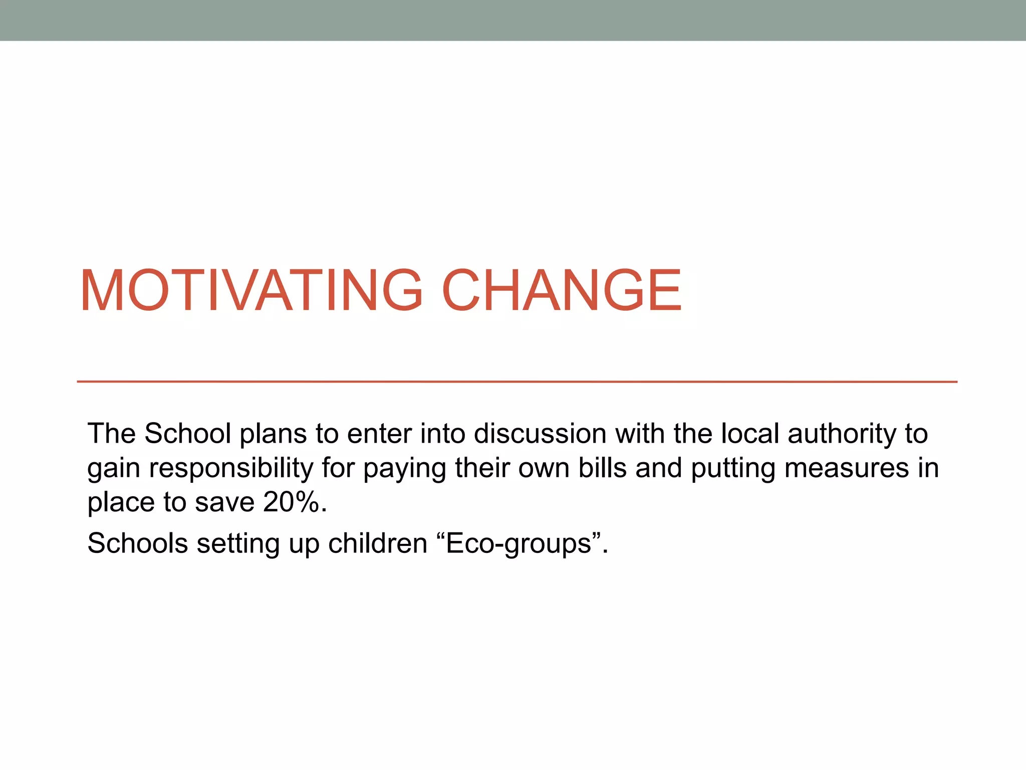 MOTIVATING CHANGE

The School plans to enter into discussion with the local authority to
gain responsibility for paying their own bills and putting measures in
place to save 20%.
Schools setting up children “Eco-groups”.
 