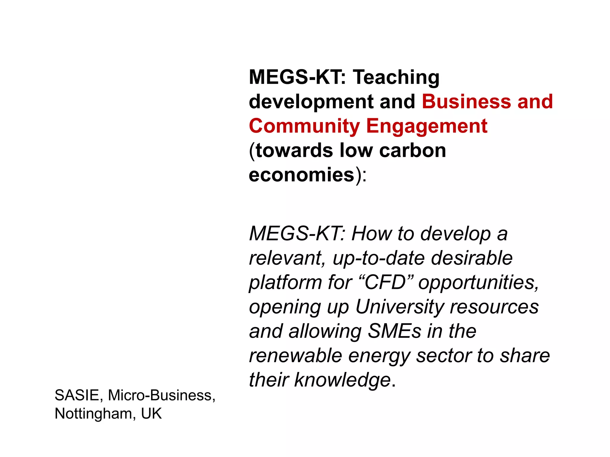 MEGS-KT: Teaching
                         development and Business and
                         Community Engagement
                         (towards low carbon
                         economies):

                         MEGS-KT: How to develop a
                         relevant, up-to-date desirable
                         platform for “CFD” opportunities,
                         opening up University resources
                         and allowing SMEs in the
                         renewable energy sector to share
                         their knowledge.
SASIE, Micro-Business,
Nottingham, UK
 