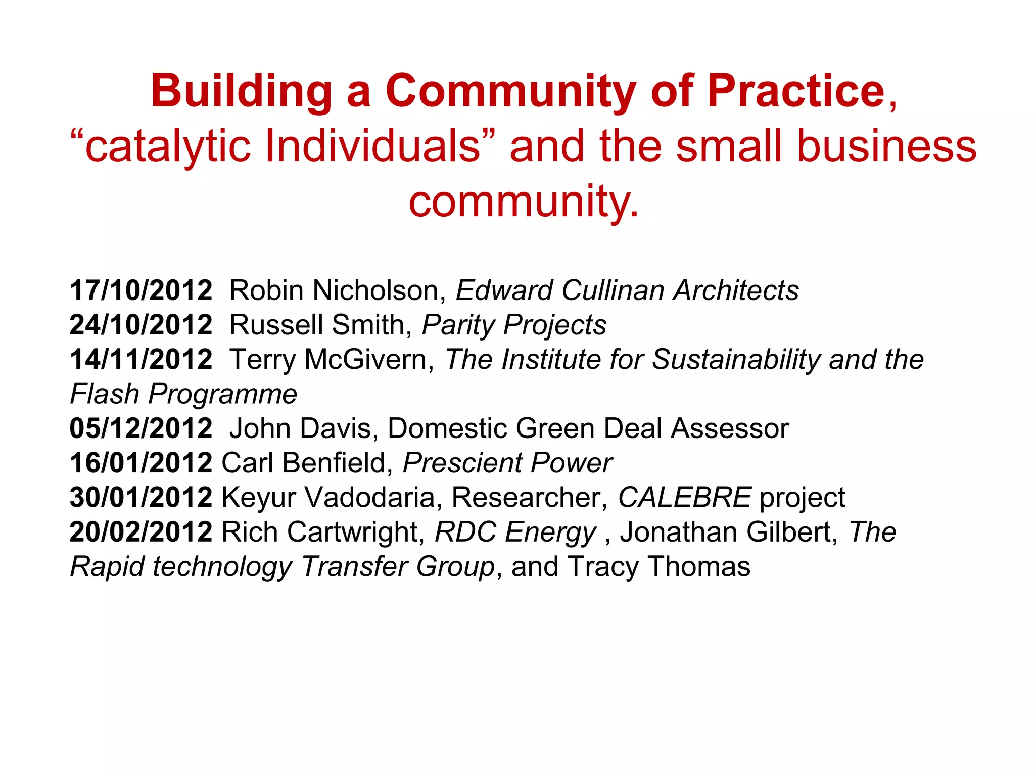 Building a Community of Practice,
“catalytic Individuals” and the small business
                  community.
17/10/2012 Robin Nicholson, Edward Cullinan Architects
24/10/2012 Russell Smith, Parity Projects
14/11/2012 Terry McGivern, The Institute for Sustainability and the
Flash Programme
05/12/2012 John Davis, Domestic Green Deal Assessor
16/01/2012 Carl Benfield, Prescient Power
30/01/2012 Keyur Vadodaria, Researcher, CALEBRE project
20/02/2012 Rich Cartwright, RDC Energy , Jonathan Gilbert, The
Rapid technology Transfer Group, and Tracy Thomas
 