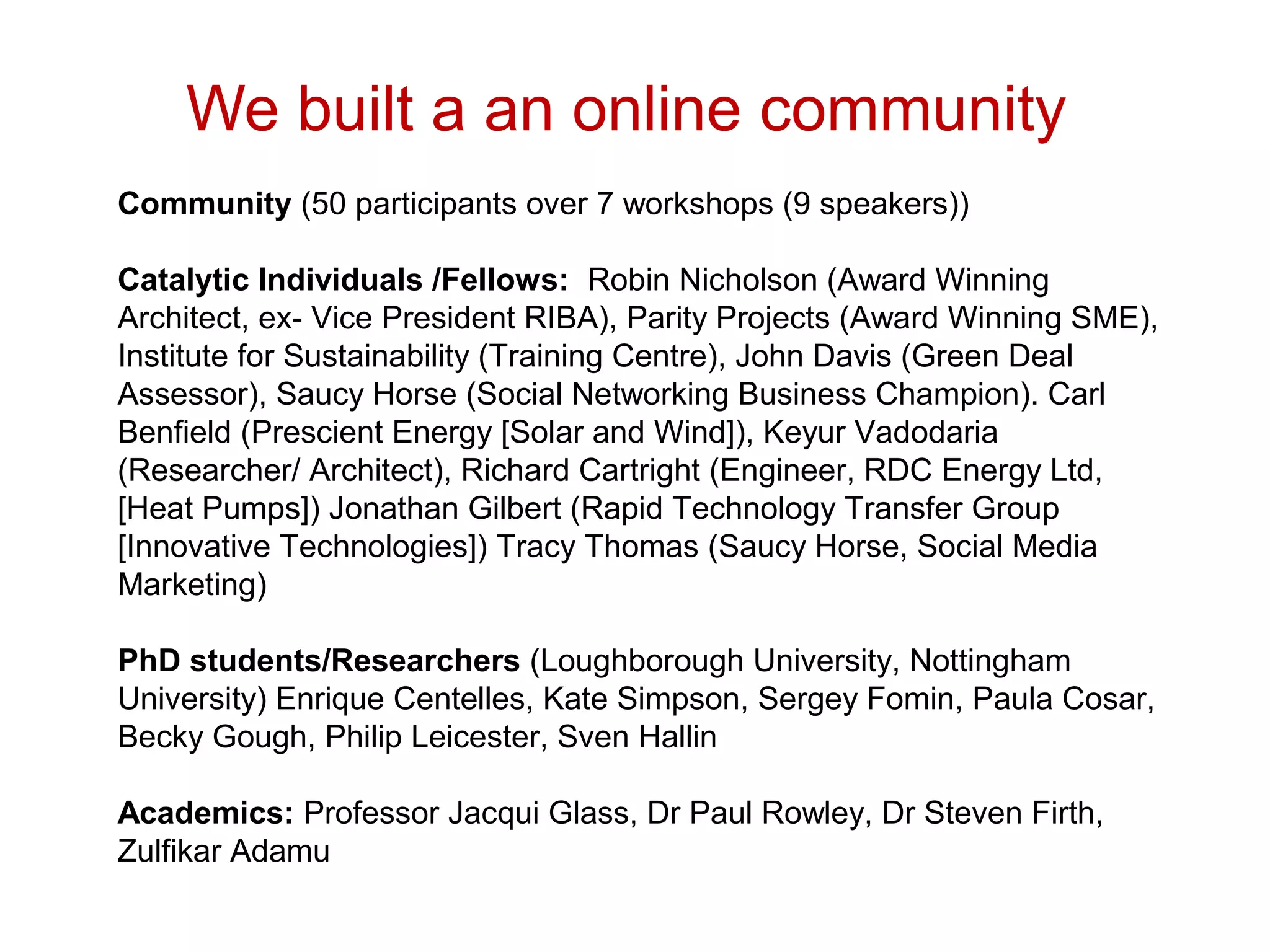 We built a an online community
Community (50 participants over 7 workshops (9 speakers))

Catalytic Individuals /Fellows: Robin Nicholson (Award Winning
Architect, ex- Vice President RIBA), Parity Projects (Award Winning SME),
Institute for Sustainability (Training Centre), John Davis (Green Deal
Assessor), Saucy Horse (Social Networking Business Champion). Carl
Benfield (Prescient Energy [Solar and Wind]), Keyur Vadodaria
(Researcher/ Architect), Richard Cartright (Engineer, RDC Energy Ltd,
[Heat Pumps]) Jonathan Gilbert (Rapid Technology Transfer Group
[Innovative Technologies]) Tracy Thomas (Saucy Horse, Social Media
Marketing)

PhD students/Researchers (Loughborough University, Nottingham
University) Enrique Centelles, Kate Simpson, Sergey Fomin, Paula Cosar,
Becky Gough, Philip Leicester, Sven Hallin

Academics: Professor Jacqui Glass, Dr Paul Rowley, Dr Steven Firth,
Zulfikar Adamu
 
