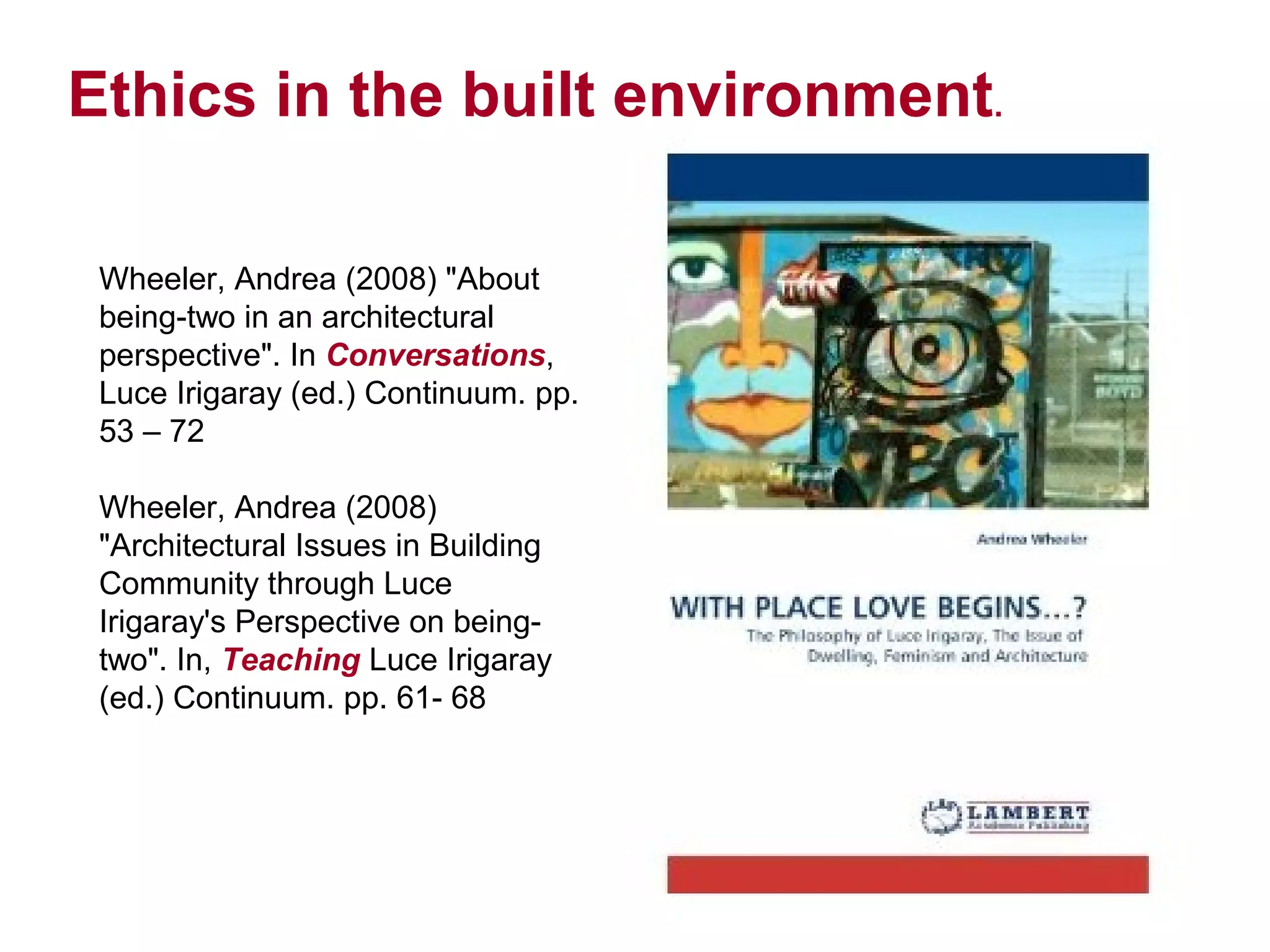 Ethics in the built environment.

 Wheeler, Andrea (2008) "About
 being-two in an architectural
 perspective". In Conversations,
 Luce Irigaray (ed.) Continuum. pp.
 53 – 72

 Wheeler, Andrea (2008)
 "Architectural Issues in Building
 Community through Luce
 Irigaray's Perspective on being-
 two". In, Teaching Luce Irigaray
 (ed.) Continuum. pp. 61- 68
 