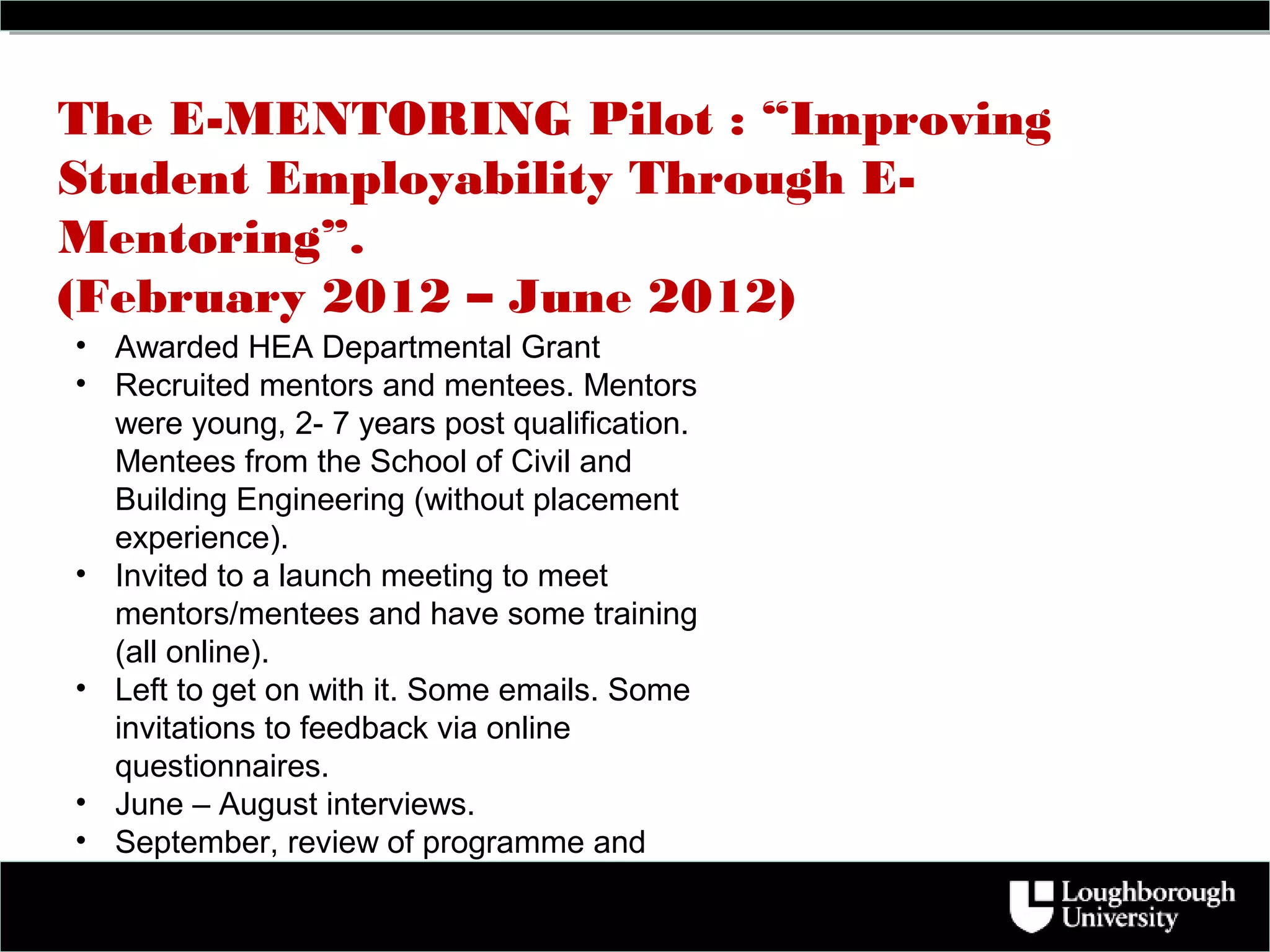 The E-MENTORING Pilot : “Improving
Student Employability Through E-
Mentoring”.
(February 2012 – June 2012)
• Awarded HEA Departmental Grant
• Recruited mentors and mentees. Mentors
  were young, 2- 7 years post qualification.
  Mentees from the School of Civil and
  Building Engineering (without placement
  experience).
• Invited to a launch meeting to meet
  mentors/mentees and have some training
  (all online).
• Left to get on with it. Some emails. Some
  invitations to feedback via online
  questionnaires.
• June – August interviews.
• September, review of programme and
  revision ahead of pilot 2.
 