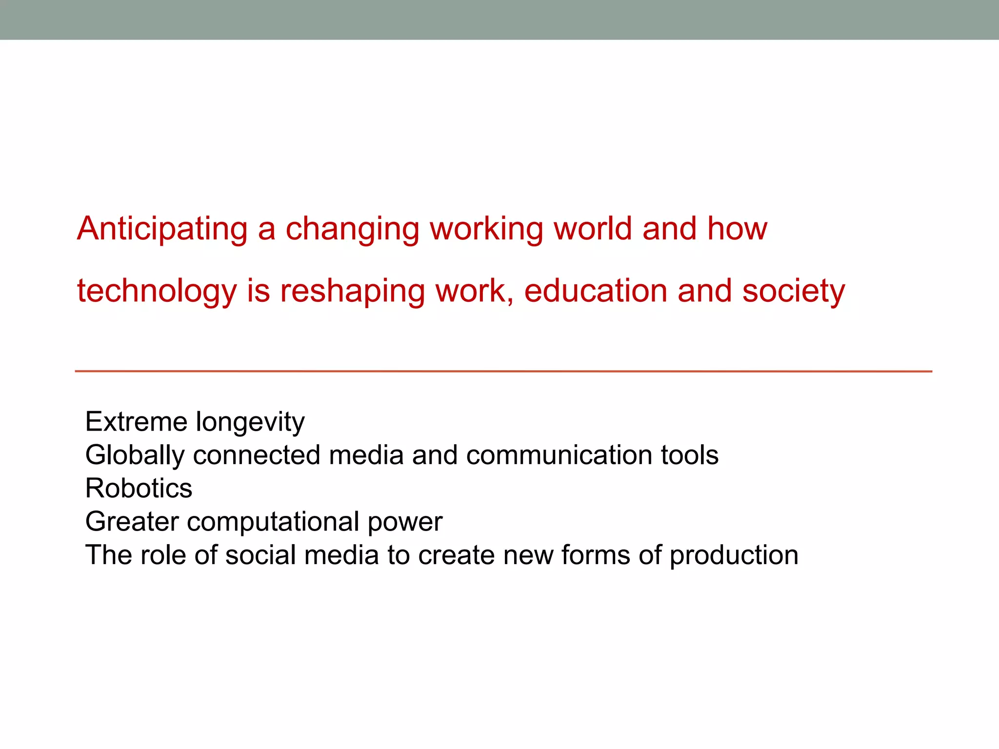 Anticipating a changing working world and how
technology is reshaping work, education and society


Extreme longevity
Globally connected media and communication tools
Robotics
Greater computational power
The role of social media to create new forms of production
 