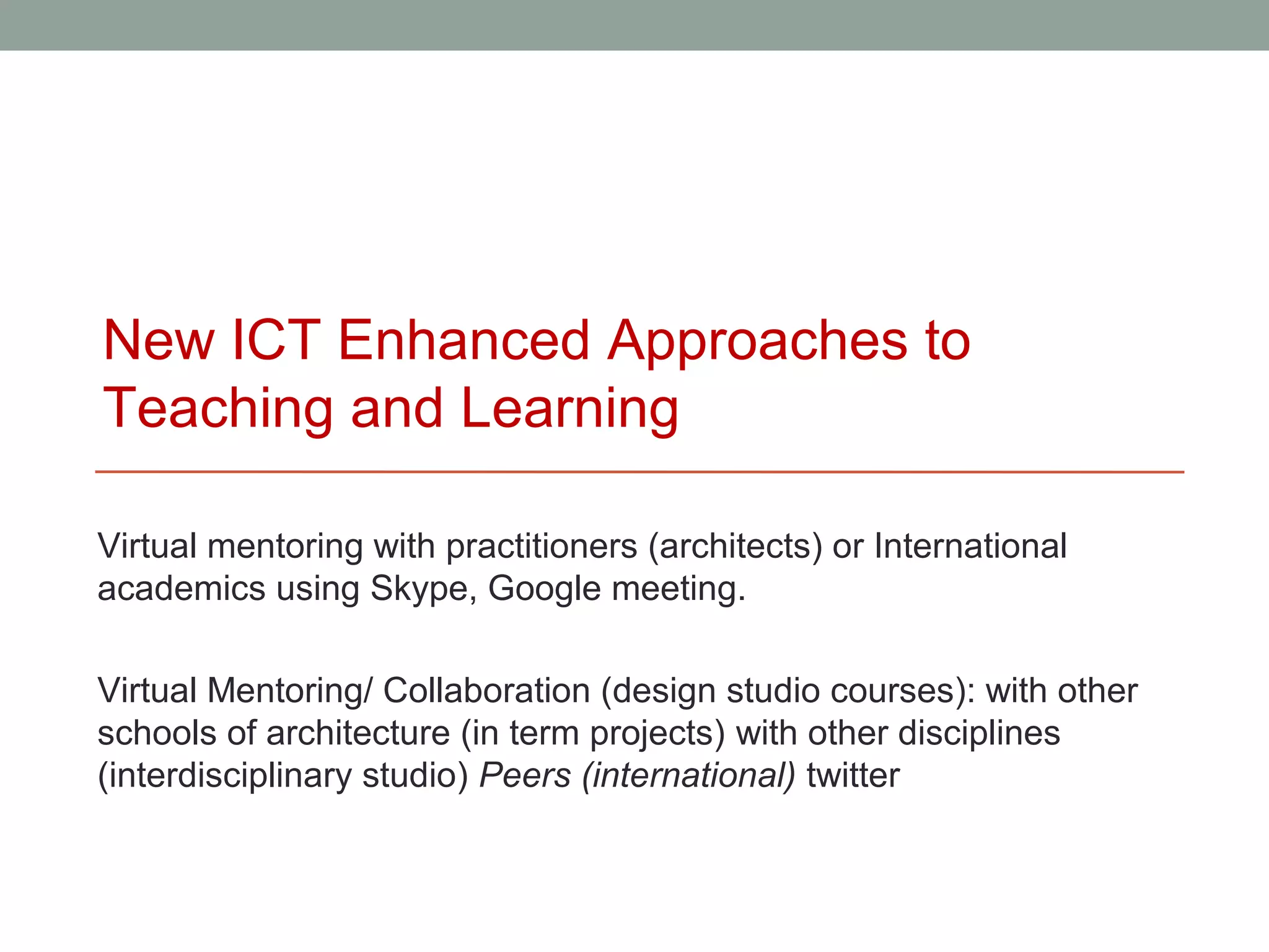New ICT Enhanced Approaches to
Teaching and Learning

Virtual mentoring with practitioners (architects) or International
academics using Skype, Google meeting.

Virtual Mentoring/ Collaboration (design studio courses): with other
schools of architecture (in term projects) with other disciplines
(interdisciplinary studio) Peers (international) twitter
 
