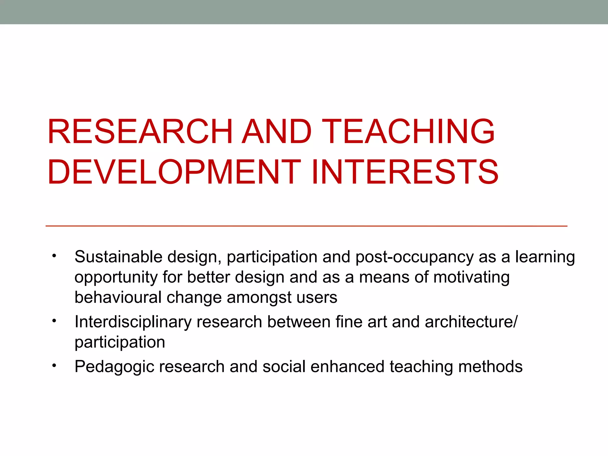 RESEARCH AND TEACHING
DEVELOPMENT INTERESTS

•   Sustainable design, participation and post-occupancy as a learning
    opportunity for better design and as a means of motivating
    behavioural change amongst users
•   Interdisciplinary research between fine art and architecture/
    participation
•   Pedagogic research and social enhanced teaching methods
 