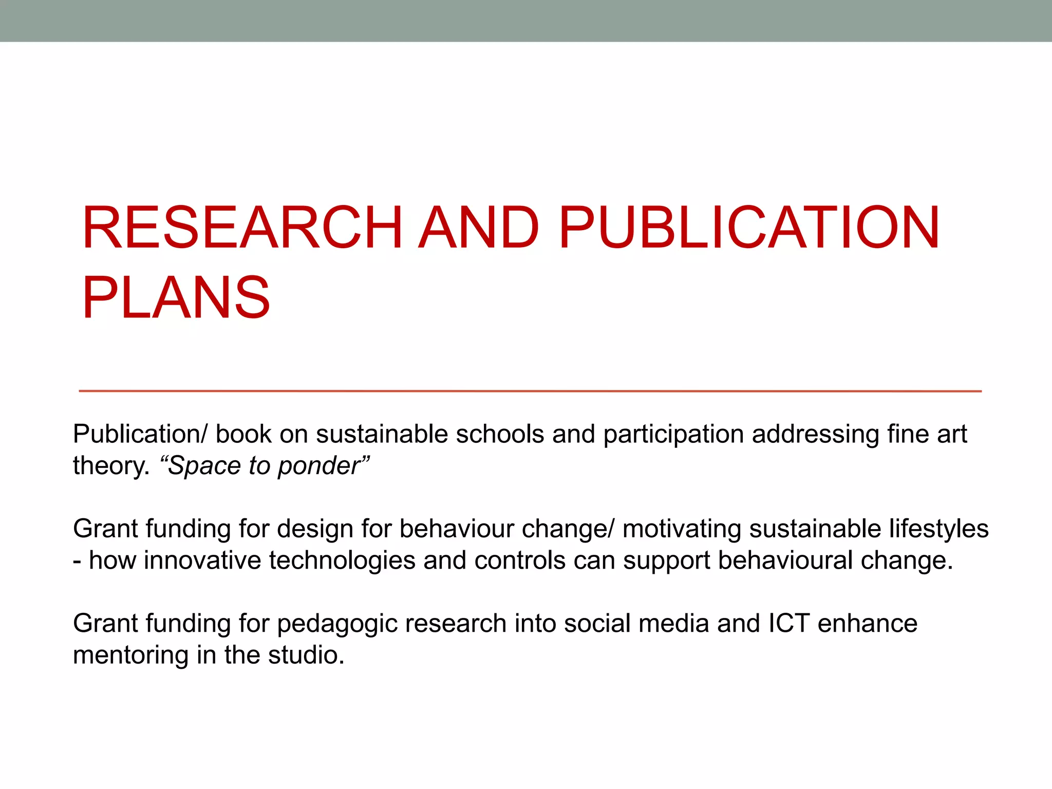 RESEARCH AND PUBLICATION
PLANS

Publication/ book on sustainable schools and participation addressing fine art
theory. “Space to ponder”

Grant funding for design for behaviour change/ motivating sustainable lifestyles
- how innovative technologies and controls can support behavioural change.

Grant funding for pedagogic research into social media and ICT enhance
mentoring in the studio.
 