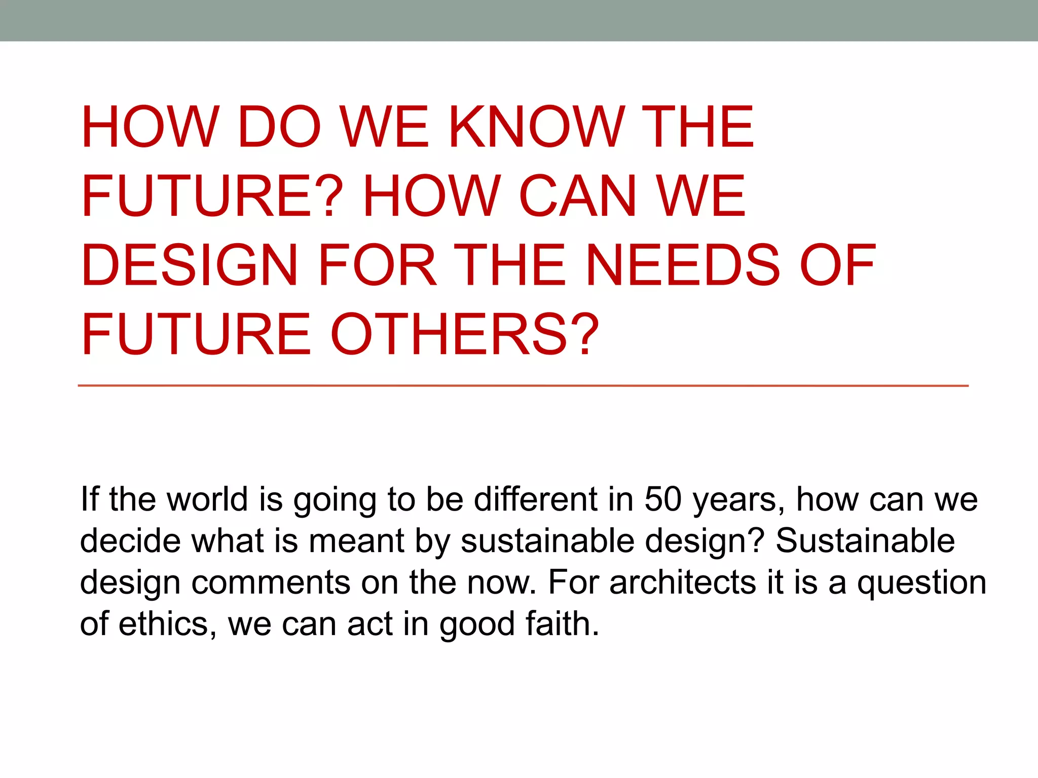 HOW DO WE KNOW THE
FUTURE? HOW CAN WE
DESIGN FOR THE NEEDS OF
FUTURE OTHERS?

If the world is going to be different in 50 years, how can we
decide what is meant by sustainable design? Sustainable
design comments on the now. For architects it is a question
of ethics, we can act in good faith.
 