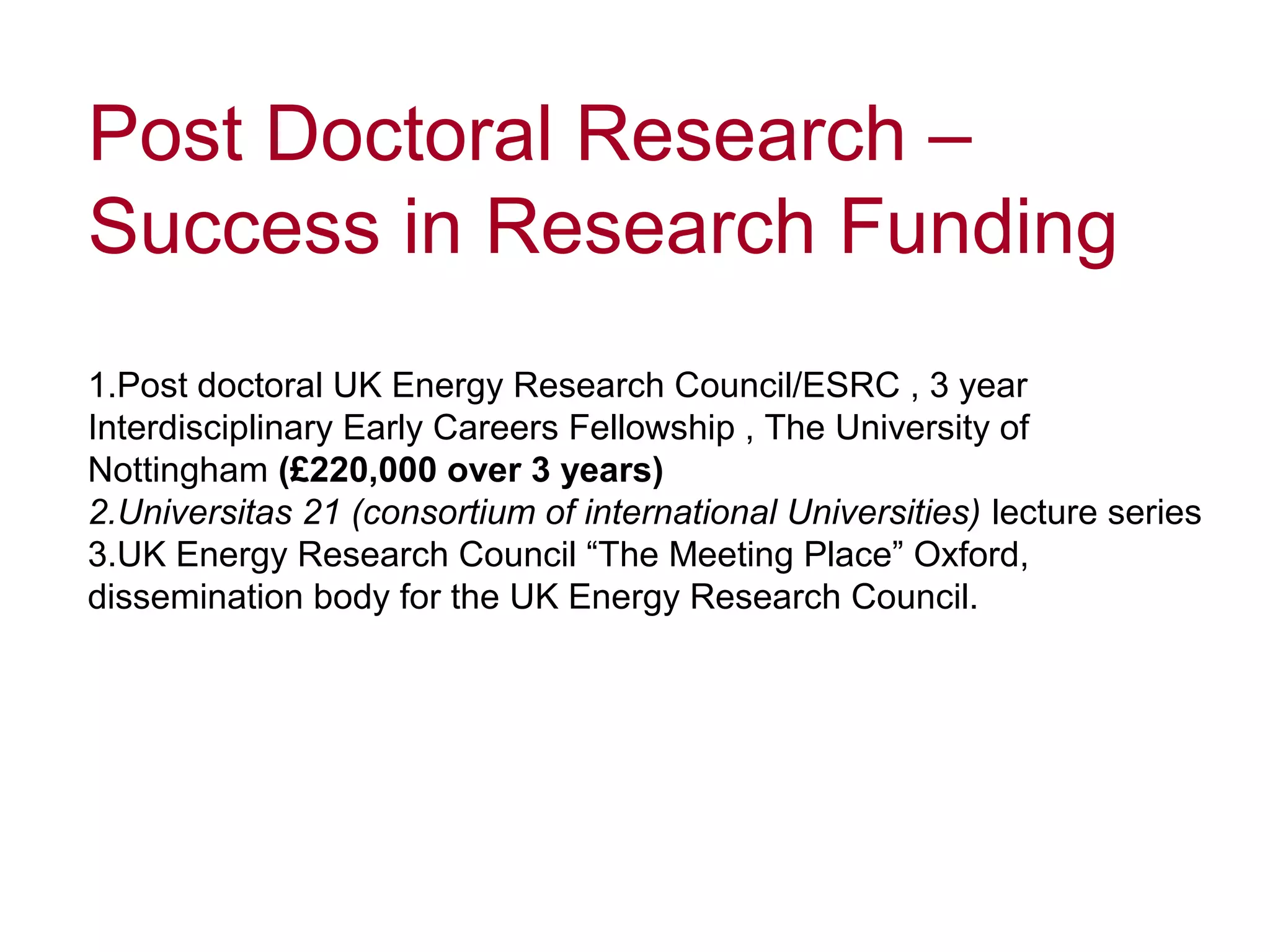 Post Doctoral Research –
Success in Research Funding
1.Post doctoral UK Energy Research Council/ESRC , 3 year
Interdisciplinary Early Careers Fellowship , The University of
Nottingham (£220,000 over 3 years)
2.Universitas 21 (consortium of international Universities) lecture series
3.UK Energy Research Council “The Meeting Place” Oxford,
dissemination body for the UK Energy Research Council.
 