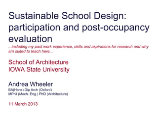 Sustainable School Design:
participation and post-occupancy
evaluation
...including my past work experience, skills and aspirations for research and why
am suited to teach here...

School of Architecture
IOWA State University

Andrea Wheeler
BA(Hons) Dip Arch (Oxford)
MPhil (Mech. Eng.) PhD (Architecture)

11 March 2013
 