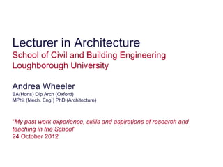 Lecturer in Architecture
School of Civil and Building Engineering
Loughborough University

Andrea Wheeler
BA(Hons) Dip Arch (Oxford)
MPhil (Mech. Eng.) PhD (Architecture)



“My past work experience, skills and aspirations of research and
teaching in the School”
24 October 2012
 
