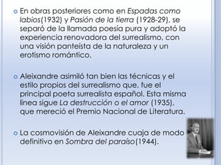    En obras posteriores como en Espadas como
    labios(1932) y Pasión de la tierra (1928-29), se
    separó de la llamada poesía pura y adoptó la
    experiencia renovadora del surrealismo, con
    una visión panteísta de la naturaleza y un
    erotismo romántico.

   Aleixandre asimiló tan bien las técnicas y el
    estilo propios del surrealismo que, fue el
    principal poeta surrealista español. Esta misma
    línea sigue La destrucción o el amor (1935),
    que mereció el Premio Nacional de Literatura.

   La cosmovisión de Aleixandre cuaja de modo
    definitivo en Sombra del paraíso(1944).
 