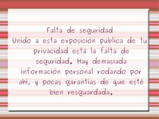 Falta de seguridad Unido a esta exposición pública de tu privacidad está la falta de seguridad. Hay demasiada información personal rodando por ahí, y pocas garantías de que esté bien resguardada. 