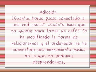 Adicción ¿Cuántas horas pasas conectado a una red social? ¿Cuánto hace que no quedas para tomar un café? Se ha modificado la forma de relacionarnos y el ordenador se ha convertido una herramienta básica de la que no podemos desprendernos. 
