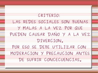 CRITERIO: LAS REDES SOCIALES SON BUENAS Y MALAS A LA VEZ POR QUE PUEDEN CAUSAR DAÑO Y A LA VEZ DIVERCION. POR ESO SE DEBE UTILIZAR CON MODERACION Y PRECAUCION ANTES DE SUFRIR CONCECUENCIAS. 