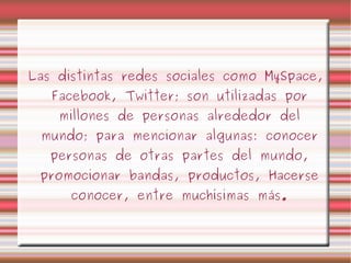 Las distintas redes sociales como MySpace, Facebook, Twitter; son utilizadas por millones de personas alrededor del mundo; para mencionar algunas: conocer personas de otras partes del mundo, promocionar bandas, productos, Hacerse conocer, entre muchísimas más. 