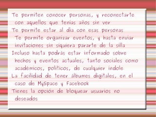 Te permiten conocer personas, y reconectarte con aquellos que tenías años sin ver Te permite estar al día con esas personas Te permite organizar eventos, y hasta enviar invitaciones sin siquiera pararte de la silla Incluso hasta podrás estar informado sobre hechos y eventos actuales, tanto sociales como académicos, políticos, de cualquier índole La facilidad de tener álbumes digitales, en el caso de MySpace y Facebook Tienes la opción de bloquear usuarios no deseados 