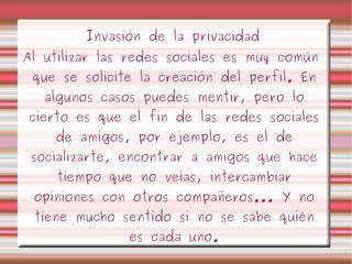 I nvasión de la privacidad Al utilizar las redes sociales es muy común que se solicite la creación del perfil. En algunos casos puedes mentir, pero lo cierto es que el fin de las redes sociales de amigos, por ejemplo, es el de socializarte, encontrar a amigos que hace tiempo que no veías, intercambiar opiniones con otros compañeros... Y no tiene mucho sentido si no se sabe quién es cada uno. 