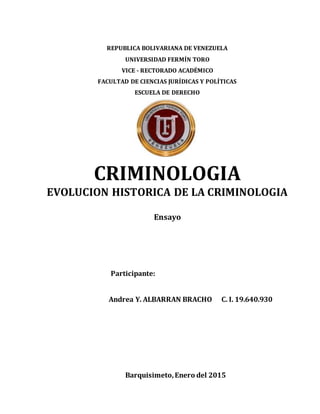 REPUBLICA BOLIVARIANA DE VENEZUELA
UNIVERSIDAD FERMÍN TORO
VICE - RECTORADO ACADÉMICO
FACULTAD DE CIENCIAS JURÍDICAS Y POLÍTICAS
ESCUELA DE DERECHO
CRIMINOLOGIA
EVOLUCION HISTORICA DE LA CRIMINOLOGIA
Ensayo
Participante:
Andrea Y. ALBARRAN BRACHO C. I. 19.640.930
Barquisimeto,Enero del 2015
 
