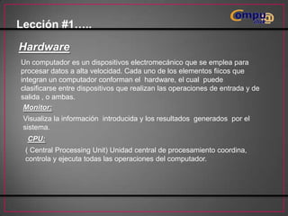 Lección #1…..
Hardware
Un computador es un dispositivos electromecánico que se emplea para
procesar datos a alta velocidad. Cada uno de los elementos fiicos que
integran un computador conforman el hardware, el cual puede
clasificarse entre dispositivos que realizan las operaciones de entrada y de
salida , o ambas.
Monitor:
Visualiza la información introducida y los resultados generados por el
sistema.
CPU:
( Central Processing Unit) Unidad central de procesamiento coordina,
controla y ejecuta todas las operaciones del computador.

 
