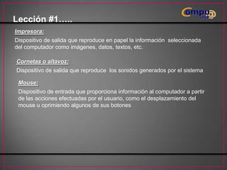 Lección #1…..
Impresora:

Dispositivo de salida que reproduce en papel la información seleccionada
del computador como imágenes, datos, textos, etc.
Cornetas o altavoz:
Dispositivo de salida que reproduce los sonidos generados por el sistema
Mouse:
Dispositivo de entrada que proporciona información al computador a partir
de las acciones efectuadas por el usuario, como el desplazamiento del
mouse u oprimiendo algunos de sus botones

 