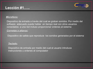 Lección #1…..
Microfono:

Dispositivo de entrada a través del cual se graban sonidos. Por medio del
software adecuado puede hablar en tiempo real con otros usuarios
conectados a una red incluso proporcionar ordenes al sistema
Cornetas o altavoz:
Dispositivo de salida que reproduce los sonidos generados por el sistema

Teclado:
Dispositivo de entrada por medio del cual el usuario introduce
instrucciones u ordenes al computador

 