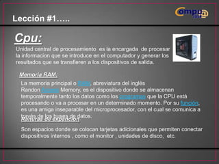 Lección #1…..

Cpu:
Unidad central de procesamiento es la encargada de procesar
la informacion que se introduce en el computador y generar los
resultados que se transfieren a los dispositivos de salida.
Memoria RAM:

La memoria principal o RAM, abreviatura del inglés
Randon Access Memory, es el dispositivo donde se almacenan
temporalmente tanto los datos como los programas que la CPU está
procesando o va a procesar en un determinado momento. Por su función,
es una amiga inseparable del microprocesador, con el cual se comunica a
través de los buses de datos.
Ranuras de expancion
Son espacios donde se colocan tarjetas adicionales que permiten conectar
dispositivos internos , como el monitor , unidades de disco, etc.

 