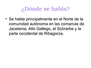 ¿Dónde se habla?
• Se habla principalmente en el Norte de la
  comunidad autónoma en las comarcas de
  Jacetania, Alto Gallego, el Sobrarbe y la
  parte occidental de Ribagorza.
 