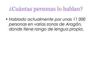 ¿Cuántas personas lo hablan?
• Hablado actualmente por unas 11 000
  personas en varias zonas de Aragón,
  donde tiene rango de lengua propia.
 
