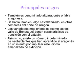 Principales rasgos
• También es denominado altoaragonés o fabla
  aragonesa.
• Se habla también, algo castellanizado, en otras
  comarcas del norte de Aragón.
• Las variedades más orientales (como las del
  valle de Benasque) tienen características de
  transición con el catalán.
• Asimismo, existe un número indeterminado
  de neohablantes que han aprendido el aragonés
  en un intento por impulsar este idioma
  amenazado de extinción.
 