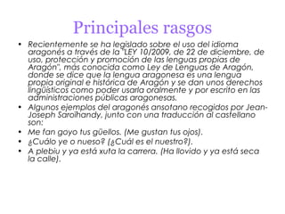 Principales rasgos
• Recientemente se ha legislado sobre el uso del idioma
  aragonés a través de la "LEY 10/2009, de 22 de diciembre, de
  uso, protección y promoción de las lenguas propias de
  Aragón", más conocida como Ley de Lenguas de Aragón,
  donde se dice que la lengua aragonesa es una lengua
  propia original e histórica de Aragón y se dan unos derechos
  lingüísticos como poder usarla oralmente y por escrito en las
  administraciones públicas aragonesas.
• Algunos ejemplos del aragonés ansotano recogidos por Jean-
  Joseph Saroïhandy, junto con una traducción al castellano
  son:
• Me fan goyo tus güellos. (Me gustan tus ojos).
• ¿Cuálo ye o nueso? (¿Cuál es el nuestro?).
• A plebiu y ya está xuta la carrera. (Ha llovido y ya está seca
  la calle).
 