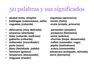 50 palabras y sus significados
• ababol tonto, simplón            niquitoso (aprensivo)
• baldragas (calzonzazos, zafio)   nonilo (ñoño)
• caguetas (cobarde)               onzio (simple, primario)

•   delicuerno (muy delicado)       pantantón (simplón)
•   empanau (atontado)              pantasma (fantasma)
•   falso (cobarde, medroso)        saíno (seboso)
•   gabacho (cobarde)               churrias (torpe, desastrado)
•   indizcador (incordiador)        coflón (comodón; vago)
•   jauto (soso)                    pijaito (melindroso)
•   jibau (fastidiado, jodido)      sulsiu (consumido)
•   laminero (goloso)              zamacuco (solapado, taimado)
•   lamparons (desaseado)          zorro (borracho)
•   maguzes (traidor)
 