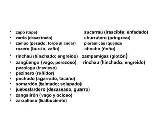 •   zapo (tope)                      sucarrau (irascible; enfadado)
•   zarrio (desastrado)              churrutero (pringoso)
•   zampo (pesado; torpe al andar)   ploramicas (quejica
    rozero (burdo, zafio)            chocho (ñoño)
• rinchau (hinchado; engreído) zampamigas (glotón)
• zangüengo (vago, perezoso) rinchau (hinchado; engreído)
  pezolaga (travieso)
• pezinero (reñidor)
• pochudo (agarrado, tacaño)
• somardón (taimado; solapado)
• juebeslardero (desaseado, guarro)
• zangalirón (vago y ocioso)
• zarzalloso (balbuciente)
 
