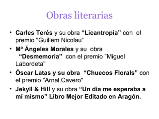 Obras literarias
• Carles Terés y su obra “Licantropía” con el
  premio "Guillem Nicolau“
• Mª Ángeles Morales y su obra
   “Desmemoria” con el premio "Miguel
  Labordeta"
• Óscar Latas y su obra “Chuecos Florals” con
  el premio "Arnal Cavero"
• Jekyll & Hill y su obra “Un día me esperaba a
  mí mismo” Libro Mejor Editado en Aragón.
 