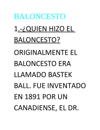 BALONCESTO
1.-¿QUIEN HIZO EL
BALONCESTO?
ORIGINALMENTE EL
BALONCESTO ERA
LLAMADO BASTEK
BALL. FUE INVENTADO
EN 1891 POR UN
CANADIENSE, EL DR.
 