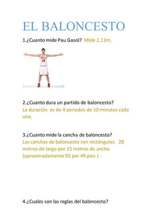 EL BALONCESTO
1.¿Cuanto mide Pau Gasol? Mide 2,13m.
2.¿Cuanto dura un partido de baloncesto?
La duración es de 4 periodos de 10 minutos cada
uno.
3.¿Cuanto mide la cancha de baloncesto?
Las canchas de baloncesto son rectángulos. 28
metros de largo por 15 metros de ancho
(aproximadamente 92 por 49 pies ) .
4.¿Cuales son las reglas del baloncesto?
 