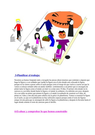 3-Planificar el trabajo: 
Nosotros ya hemos limpiado todo y recogido las piezas ahora tenemos que contratar a alguien que 
haga la figura y a un soldador que suelde la figura con el sitio donde este colocada la figura, 
porque no la vamos a posar sobre el suelo porque corre el riesgo de que vuelva a caerse así que la 
vamos a colocar sentada sobre un ataúd, también contrataremos a un pintor que se encargara de 
pintar tanto la figura como el ataúd, en total va a estar unos 10 días. El primer sitio donde ira la 
carroza es a un taller donde harán la figura y el ataúd, la soldaran y la cubrirán con yeso, después 
irá a ese taller un pintor que pintara la figura y el ataúd, la acabarán de construir en 6 días, de 
pintar en 3 días y otro día mas para subirla con la grúa a la plataforma. Vamos a construir la figura 
en el suelo, ya que en la plataforma no hay suficiente espacio porque están el resto de figuras 
asíque irá una grúa que se encargará de subir la figura a la plataforma y después la llevarán hasta el 
lugar donde estarán el resto de carrozas para el desfile. 
4-Evaluar y comprobar lo que hemos construido 
 